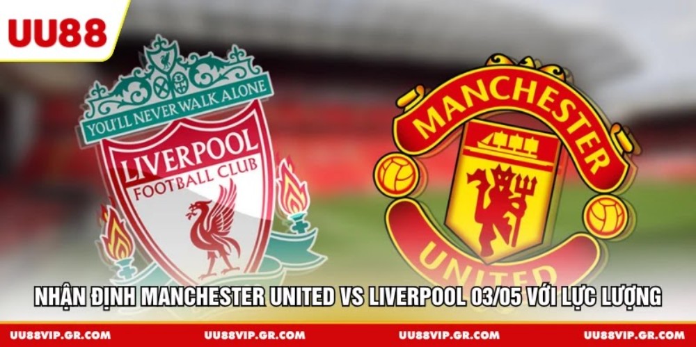 Nhận định Manchester United vs Liverpool 03/05 với lực lượng